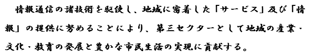 情報通信の諸技術を駆使し、地域に密着した「サービス」及び「情報の提供」に努めることにより、第三セクターとして地域の産業・文化・教育の発展と豊かな市民生活の実現に貢献する。