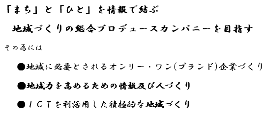 「まち」と「ひと」を情報で結ぶ　地域づくりの総合プロデュースカンパニーを目指す　その為には　●地域に必要とされるオンリー・ワン（ブランド）企業づくり　●地域力を高めるための情報及び人づくり　●ICTを利活用した積極的な地域づくり